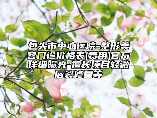 包頭市中心醫(yī)院-整形美容門診價(jià)格表(費(fèi)用)官方詳細(xì)曝光-擅長(zhǎng)項(xiàng)目輕微唇裂修復(fù)等
