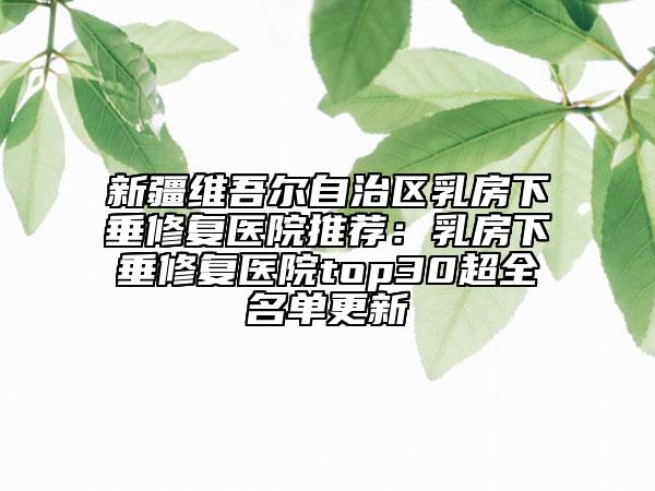 新疆維吾爾自治區(qū)乳房下垂修復(fù)醫(yī)院推薦：乳房下垂修復(fù)醫(yī)院top30超全名單更新