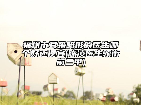 福州市耳朵畸形的醫(yī)生哪個(gè)好還便宜(陳凌醫(yī)生領(lǐng)銜前三甲)