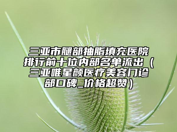 三亞市腿部抽脂填充醫(yī)院排行前十位內(nèi)部名單流出（三亞唯星顏醫(yī)療美容門診部口碑_價(jià)格超贊）