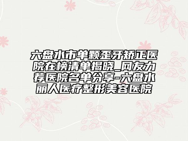 六盤水市單顆歪牙矯正醫(yī)院在榜清單揭曉_網(wǎng)友力薦醫(yī)院名單分享-六盤水麗人醫(yī)療整形美容醫(yī)院