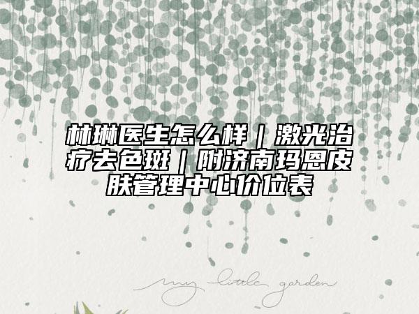 林琳醫(yī)生怎么樣｜激光治療去色斑｜附濟南瑪恩皮膚管理中心價位表