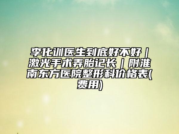 李化訓(xùn)醫(yī)生到底好不好｜激光手術(shù)弄胎記長｜附淮南東方醫(yī)院整形科價格表(費用)