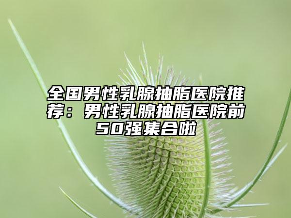 全國(guó)男性乳腺抽脂醫(yī)院推薦：男性乳腺抽脂醫(yī)院前50強(qiáng)集合啦