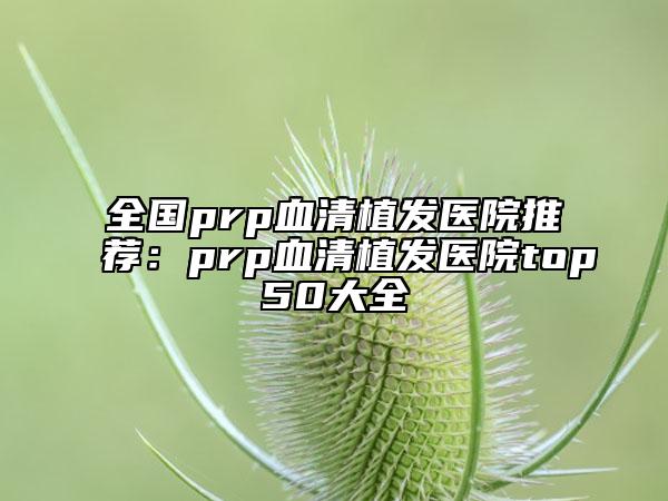 全國prp血清植發(fā)醫(yī)院推薦：prp血清植發(fā)醫(yī)院top50大全