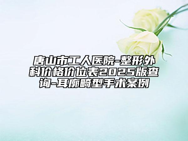唐山市工人醫(yī)院-整形外科價格價位表2025版查詢-耳廓畸型手術(shù)案例