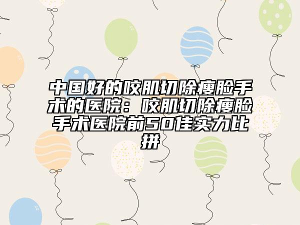 中國好的咬肌切除瘦臉手術(shù)的醫(yī)院：咬肌切除瘦臉手術(shù)醫(yī)院前50佳實(shí)力比拼