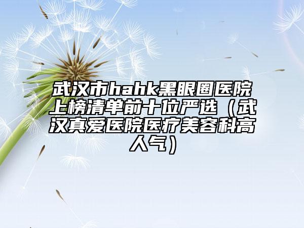 武漢市hahk黑眼圈醫(yī)院上榜清單前十位嚴(yán)選(武漢真愛醫(yī)院醫(yī)療美容科高人氣)