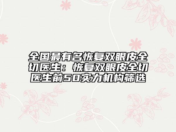 全國(guó)最有名恢復(fù)雙眼皮全切醫(yī)生：恢復(fù)雙眼皮全切醫(yī)生前50實(shí)力機(jī)構(gòu)篩選