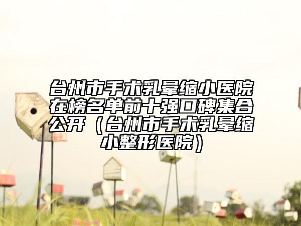 臺州市手術(shù)乳暈縮小醫(yī)院在榜名單前十強口碑集合公開（臺州市手術(shù)乳暈縮小整形醫(yī)院）