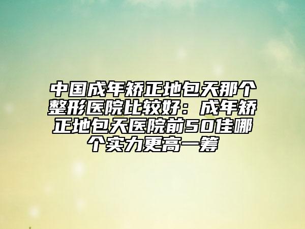 中國(guó)成年矯正地包天那個(gè)整形醫(yī)院比較好：成年矯正地包天醫(yī)院前50佳哪個(gè)實(shí)力更高一籌