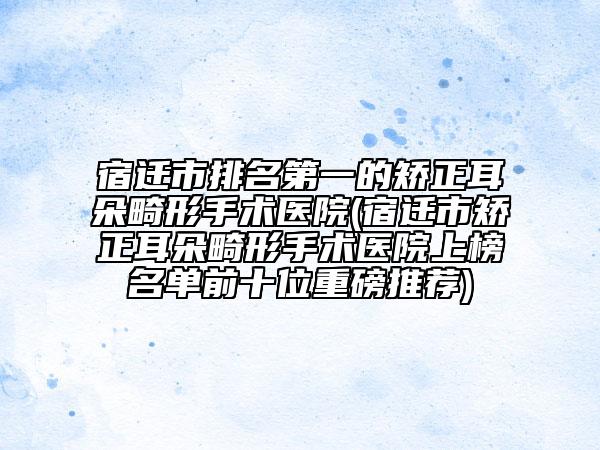 宿遷市排名第一的矯正耳朵畸形手術(shù)醫(yī)院(宿遷市矯正耳朵畸形手術(shù)醫(yī)院上榜名單前十位重磅推薦)
