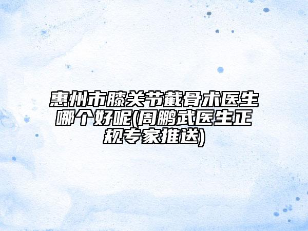 惠州市膝關(guān)節(jié)截骨術(shù)醫(yī)生哪個好呢(周鵬武醫(yī)生正規(guī)專家推送)