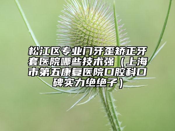 松江區(qū)專業(yè)門牙歪矯正牙套醫(yī)院哪些技術(shù)強(qiáng)（上海市第五康復(fù)醫(yī)院口腔科口碑實(shí)力絕絕子）