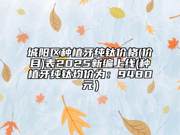城陽(yáng)區(qū)種植牙純鈦價(jià)格(價(jià)目)表2025新編上線(種植牙純鈦均價(jià)為：9480元）