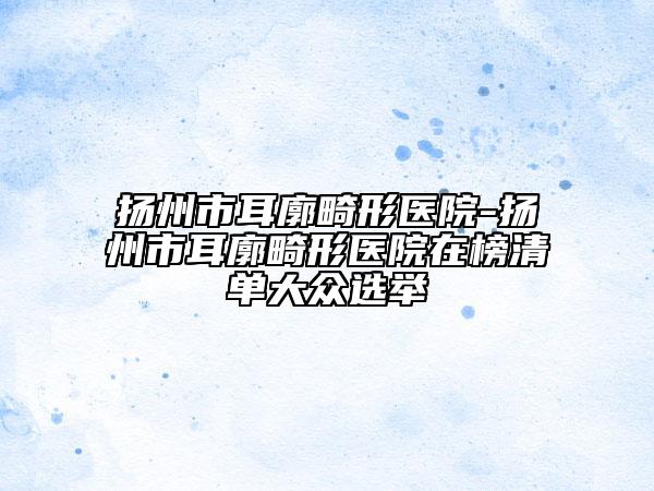 揚(yáng)州市耳廓畸形醫(yī)院-揚(yáng)州市耳廓畸形醫(yī)院在榜清單大眾選舉