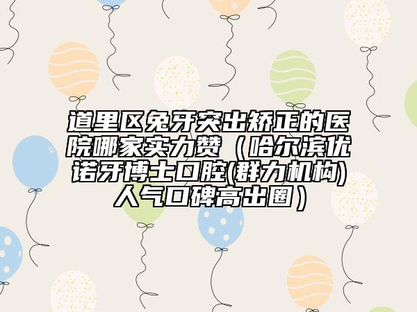 道里區(qū)兔牙突出矯正的醫(yī)院哪家實(shí)力贊（哈爾濱優(yōu)諾牙博士口腔(群力機(jī)構(gòu))人氣口碑高出圈）