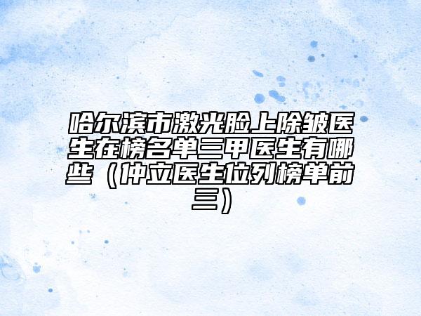哈爾濱市激光臉上除皺醫(yī)生在榜名單三甲醫(yī)生有哪些(仲立醫(yī)生位列榜單前三)