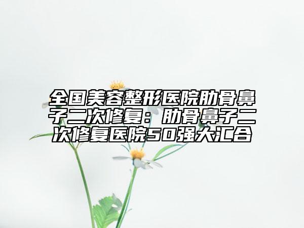 全國美容整形醫(yī)院肋骨鼻子二次修復(fù)：肋骨鼻子二次修復(fù)醫(yī)院50強(qiáng)大匯合