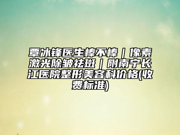 覃冰鋒醫(yī)生棒不棒｜像素激光除皺祛斑｜附南寧長(zhǎng)江醫(yī)院整形美容科價(jià)格(收費(fèi)標(biāo)準(zhǔn))