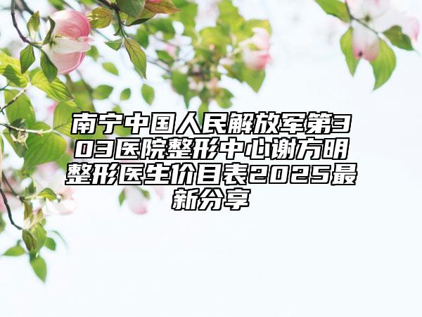 南寧中國人民解放軍第303醫(yī)院整形中心謝方明整形醫(yī)生價目表2025最新分享