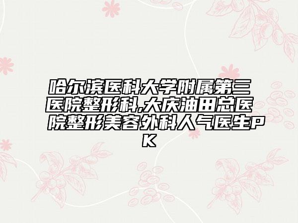 哈爾濱醫(yī)科大學(xué)附屬第三醫(yī)院整形科,大慶油田總醫(yī)院整形美容外科人氣醫(yī)生PK