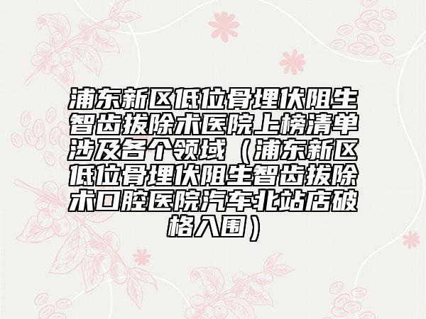 浦東新區(qū)低位骨埋伏阻生智齒拔除術醫(yī)院上榜清單涉及各個領域（浦東新區(qū)低位骨埋伏阻生智齒拔除術口腔醫(yī)院汽車北站店破格入圍）