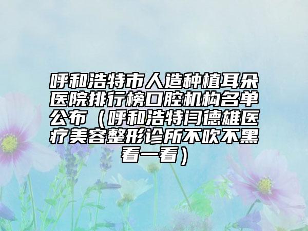 呼和浩特市人造種植耳朵醫(yī)院排行榜口腔機構名單公布（呼和浩特閆德雄醫(yī)療美容整形診所不吹不黑看一看）