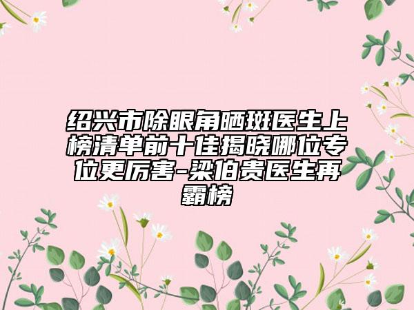 紹興市除眼角曬斑醫(yī)生上榜清單前十佳揭曉哪位專位更厲害-梁伯貴醫(yī)生再霸榜