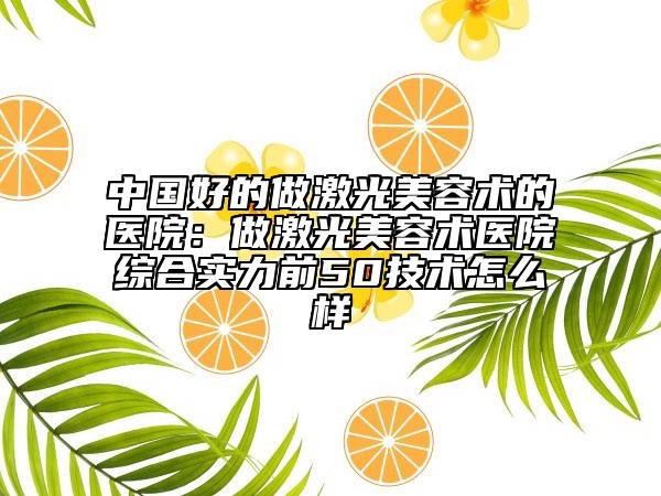 中國好的做激光美容術(shù)的醫(yī)院：做激光美容術(shù)醫(yī)院綜合實(shí)力前50技術(shù)怎么樣
