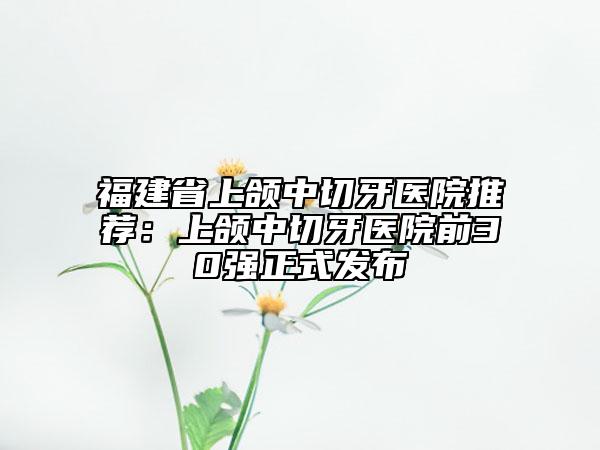 福建省上頜中切牙醫(yī)院推薦：上頜中切牙醫(yī)院前30強(qiáng)正式發(fā)布