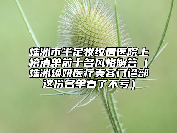 株洲市半定妝紋眉醫(yī)院上榜清單前十名風格解答(株洲煥妍醫(yī)療美容門診部這份名單看了不虧)