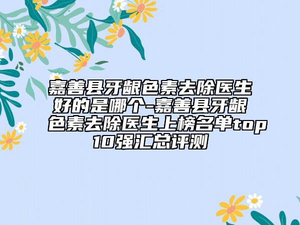 嘉善縣牙齦色素去除醫(yī)生好的是哪個(gè)-嘉善縣牙齦色素去除醫(yī)生上榜名單top10強(qiáng)匯總評(píng)測(cè)