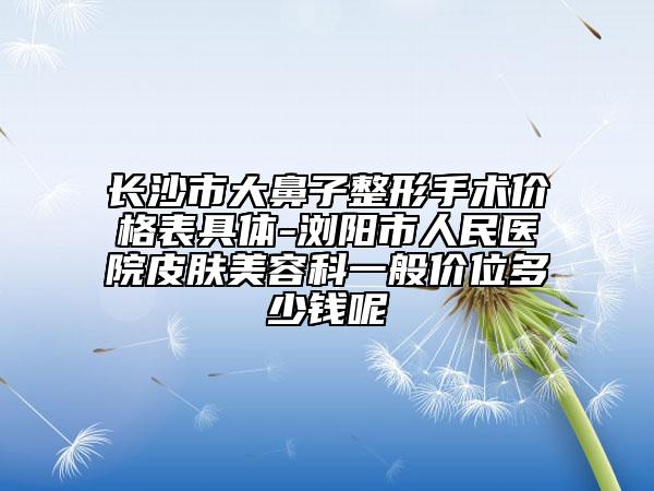 長沙市大鼻子整形手術價格表具體-瀏陽市人民醫(yī)院皮膚美容科一般價位多少錢呢
