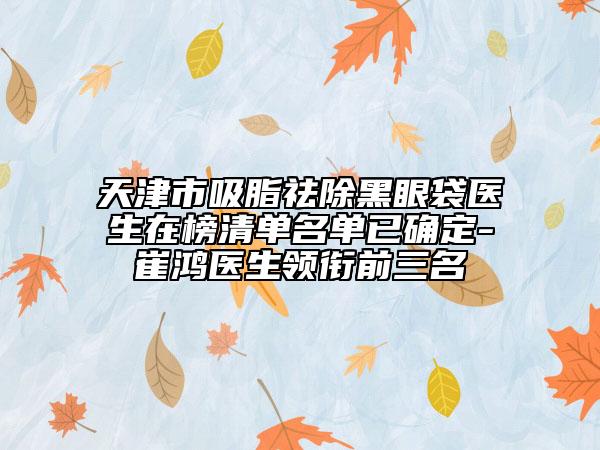天津市吸脂祛除黑眼袋醫(yī)生在榜清單名單已確定-崔鴻醫(yī)生領(lǐng)銜前三名