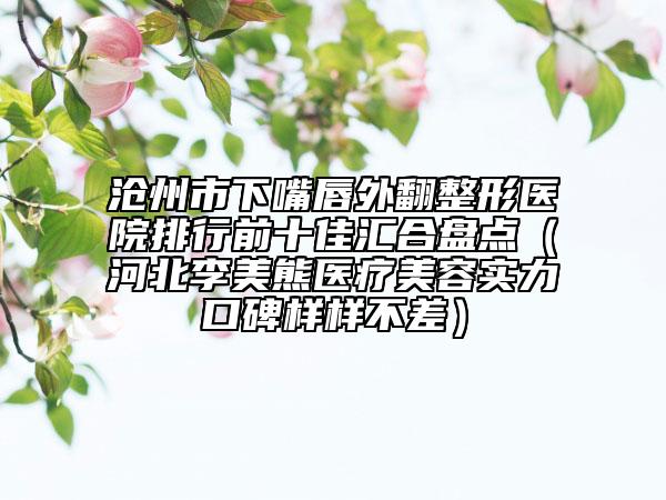 滄州市下嘴唇外翻整形醫(yī)院排行前十佳匯合盤(pán)點(diǎn)（河北李美熊醫(yī)療美容實(shí)力口碑樣樣不差）