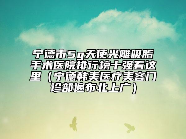 寧德市5g天使光雕吸脂手術(shù)醫(yī)院排行榜十強(qiáng)看這里（寧德韓美醫(yī)療美容門診部遍布北上廣）