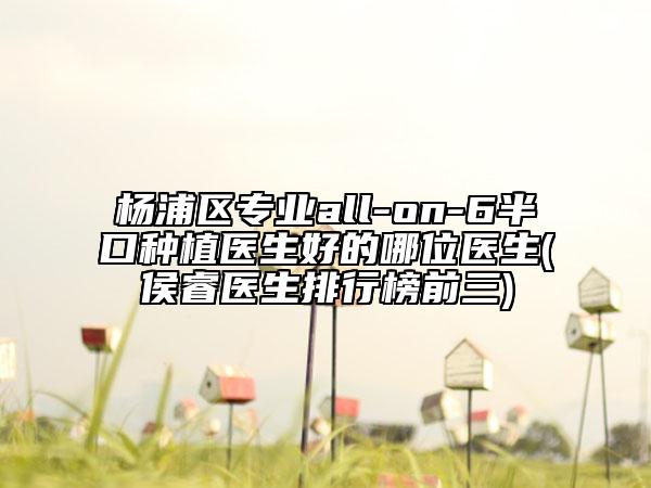 楊浦區(qū)專業(yè)all-on-6半口種植醫(yī)生好的哪位醫(yī)生(侯睿醫(yī)生排行榜前三)