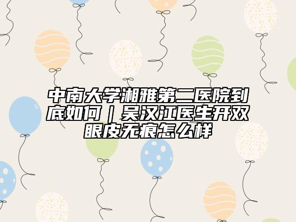 中南大學湘雅第二醫(yī)院到底如何｜吳漢江醫(yī)生開雙眼皮無痕怎么樣