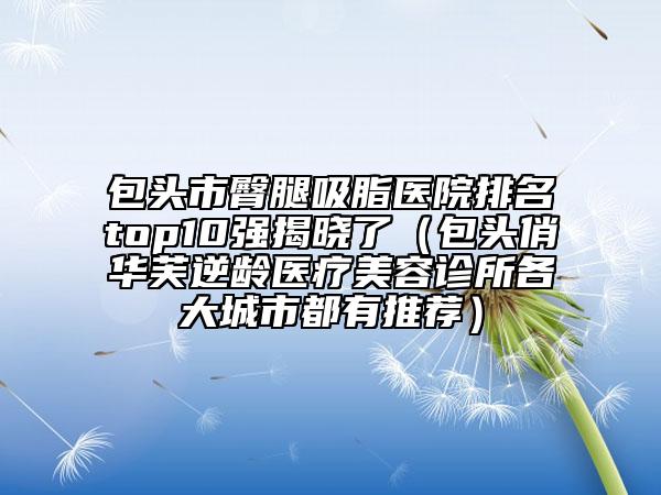 包頭市臀腿吸脂醫(yī)院排名top10強(qiáng)揭曉了（包頭俏華芙逆齡醫(yī)療美容診所各大城市都有推薦）
