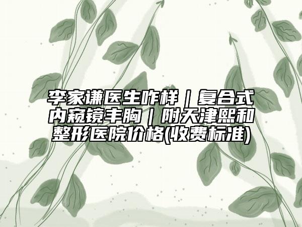 李家謙醫(yī)生咋樣｜復(fù)合式內(nèi)窺鏡豐胸｜附天津熙和整形醫(yī)院價(jià)格(收費(fèi)標(biāo)準(zhǔn))