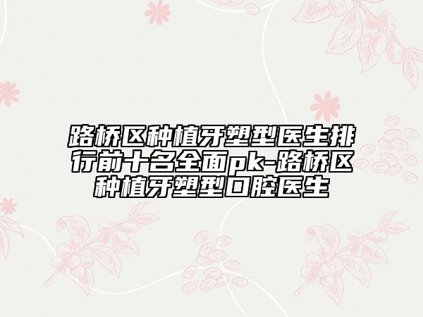 路橋區(qū)種植牙塑型醫(yī)生排行前十名全面pk-路橋區(qū)種植牙塑型口腔醫(yī)生