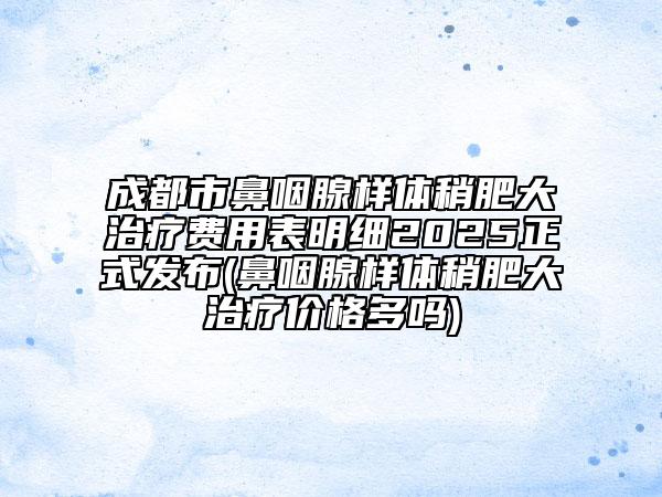 成都市鼻咽腺樣體稍肥大治療費(fèi)用表明細(xì)2025正式發(fā)布(鼻咽腺樣體稍肥大治療價格多嗎)