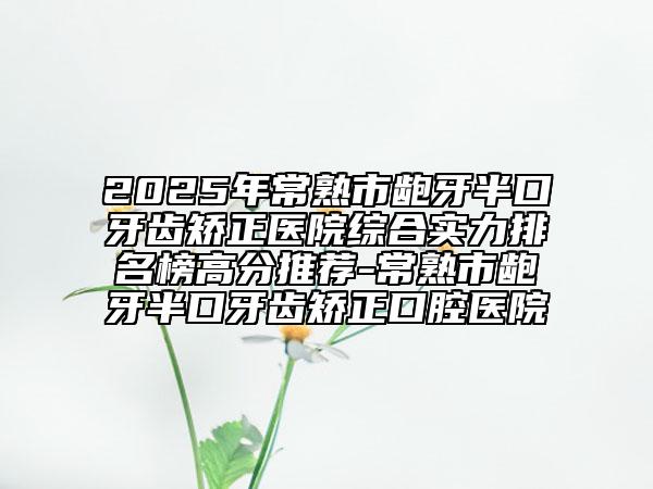 2025年常熟市齙牙半口牙齒矯正醫(yī)院綜合實(shí)力排名榜高分推薦-常熟市齙牙半口牙齒矯正口腔醫(yī)院