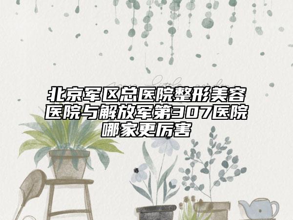 北京軍區(qū)總醫(yī)院整形美容醫(yī)院與解放軍第307醫(yī)院哪家更厲害