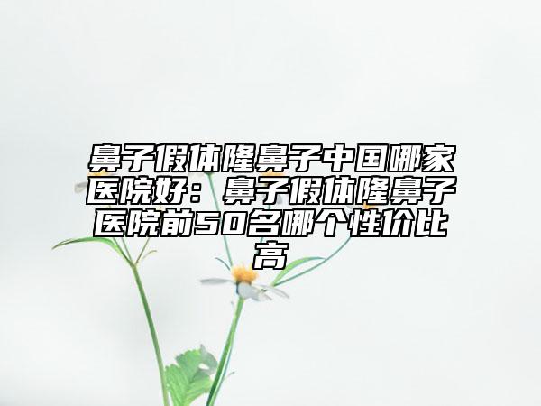 鼻子假體隆鼻子中國(guó)哪家醫(yī)院好：鼻子假體隆鼻子醫(yī)院前50名哪個(gè)性價(jià)比高