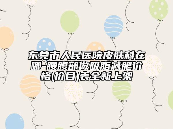 東莞市人民醫(yī)院皮膚科在哪-腰腹部做吸脂減肥價格(價目)表全新上架