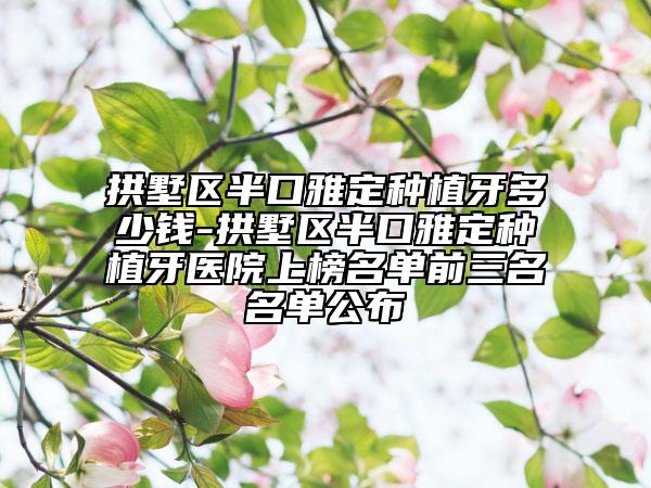 拱墅區(qū)半口雅定種植牙多少錢-拱墅區(qū)半口雅定種植牙醫(yī)院上榜名單前三名名單公布