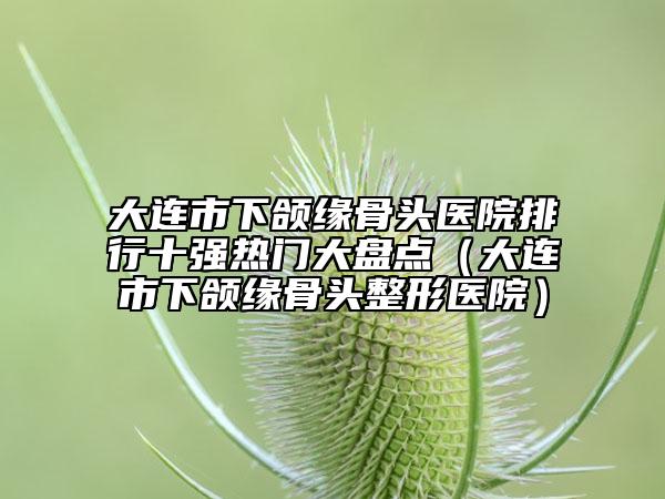 大連市下頜緣骨頭醫(yī)院排行十強熱門大盤點（大連市下頜緣骨頭整形醫(yī)院）