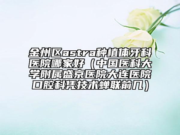 金州區(qū)astra種植體牙科醫(yī)院哪家好（中國醫(yī)科大學附屬盛京醫(yī)院大連醫(yī)院口腔科憑技術(shù)蟬聯(lián)前幾）